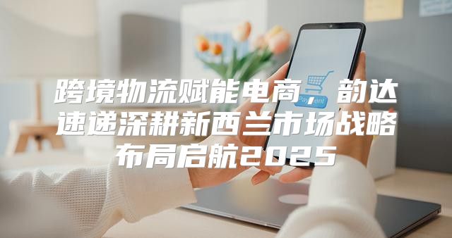 跨境物流赋能电商，韵达速递深耕新西兰市场战略布局启航2025