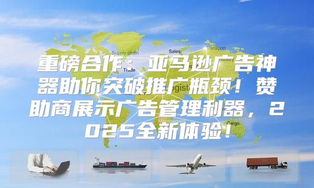 重磅合作：亚马逊广告神器助你突破推广瓶颈！赞助商展示广告管理利器，2025全新体验！