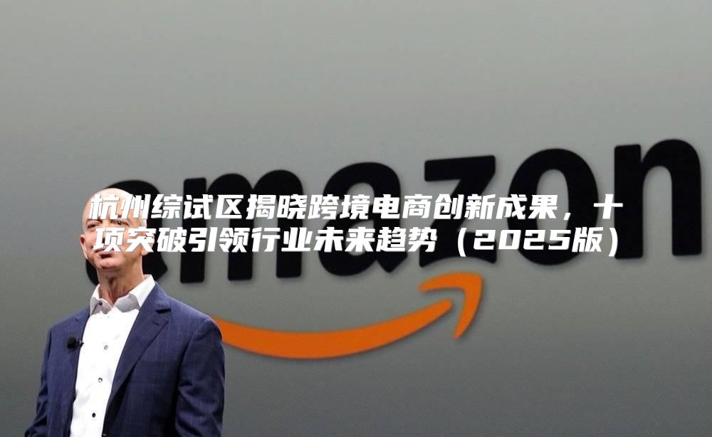杭州综试区揭晓跨境电商创新成果，十项突破引领行业未来趋势2025版