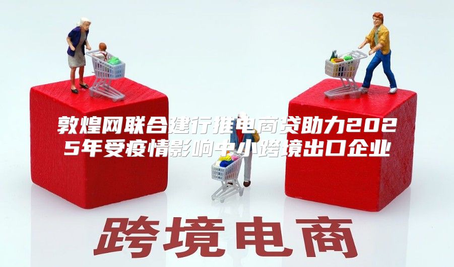 敦煌网联合建行推电商贷助力2025年受疫情影响中小跨境出口企业