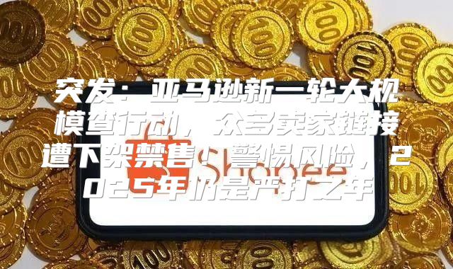 突发：亚马逊新一轮大规模查行动，众多卖家链接遭下架禁售！警惕风险，2025年仍是严打之年