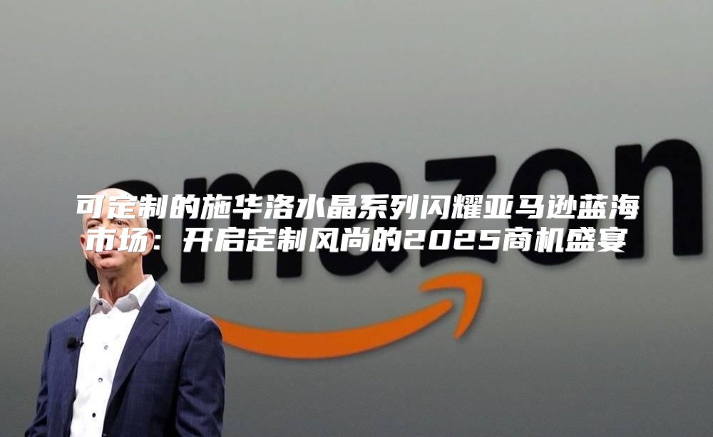 可定制的施华洛水晶系列闪耀亚马逊蓝海市场：开启定制风尚的2025商机盛宴