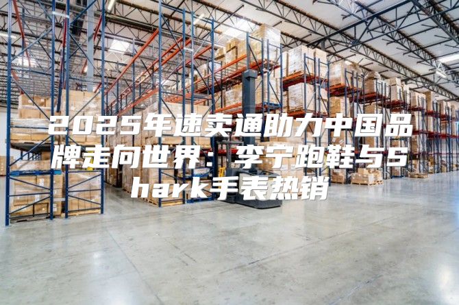 2025年速卖通助力中国品牌走向世界：李宁跑鞋与Shark手表热销