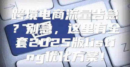 跨境电商流量告急？别急，这里有全套2025版listing优化方案！