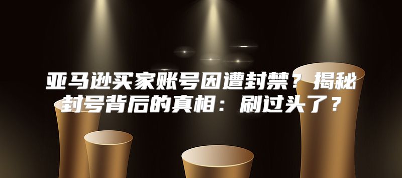 亚马逊买家账号因遭封禁？揭秘封号背后的真相：刷过头了？
