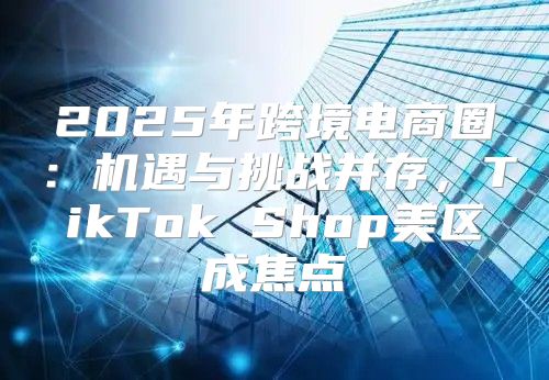 2025年跨境电商圈：机遇与挑战并存，TikTok Shop美区成焦点