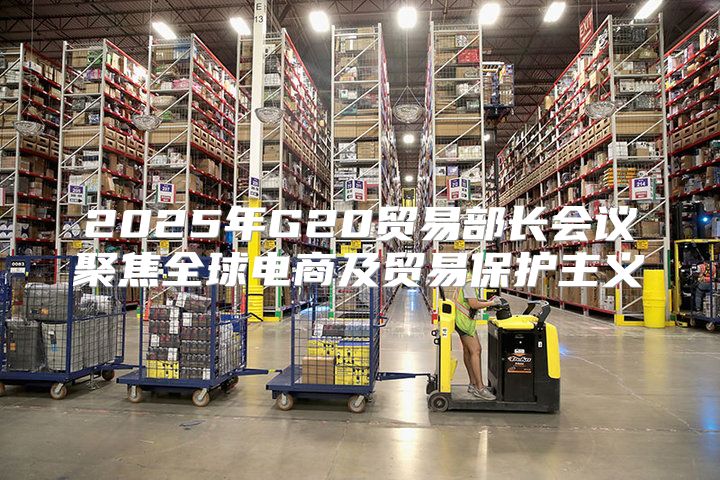 2025年G20贸易部长会议聚焦全球电商及贸易保护主义