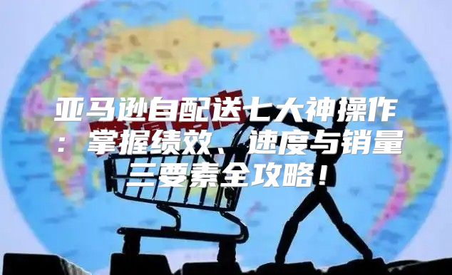 亚马逊自配送七大神操作：掌握绩效、速度与销量三要素全攻略！