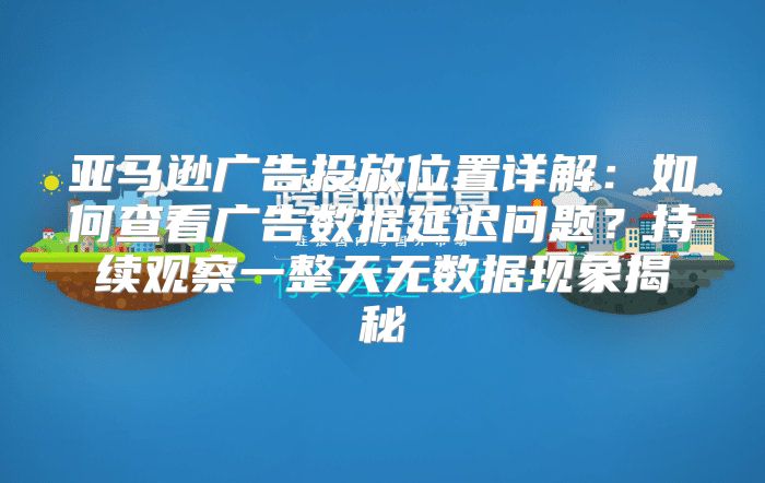 亚马逊广告投放位置详解：如何查看广告数据延迟问题？持续观察一整天无数据现象揭秘