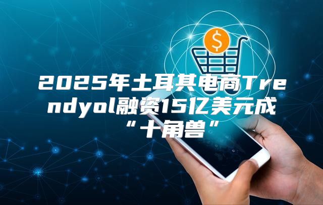 2025年土耳其电商Trendyol融资15亿美元成“十角兽”