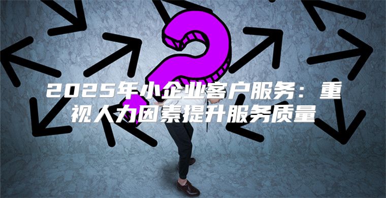 2025年小企业客户服务：重视人力因素提升服务质量