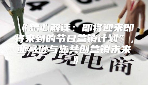 精心解读：即将迎来即将来到的节日营销计划”，亚马逊与您共创营销未来