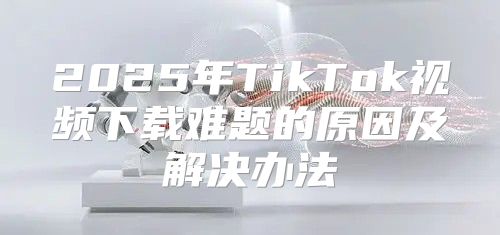 2025年TikTok视频下载难题的原因及解决办法