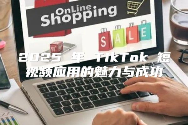 2025 年 TikTok 短视频应用的魅力与成功