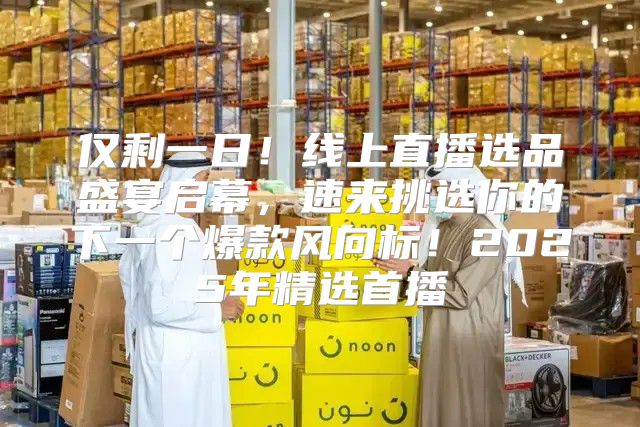 仅剩一日！线上直播选品盛宴启幕，速来挑选你的下一个爆款风向标！2025年精选首播