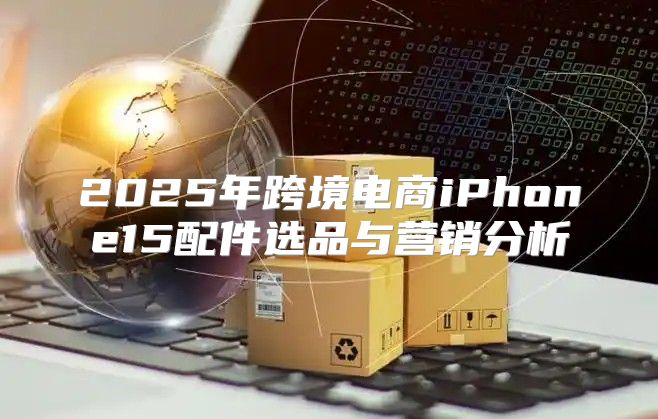 2025年跨境电商iPhone15配件选品与营销分析