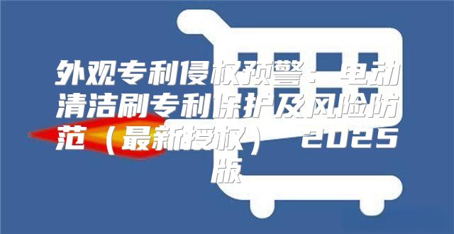 外观专利侵权预警：电动清洁刷专利保护及风险防范最新授权 2025版
