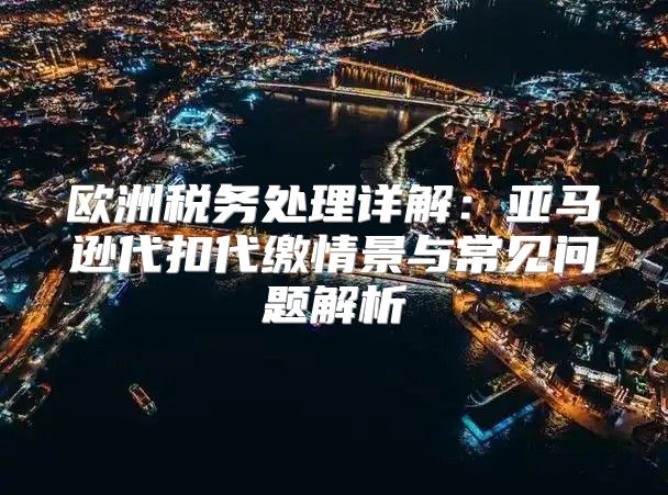 欧洲税务处理详解：亚马逊代扣代缴情景与常见问题解析