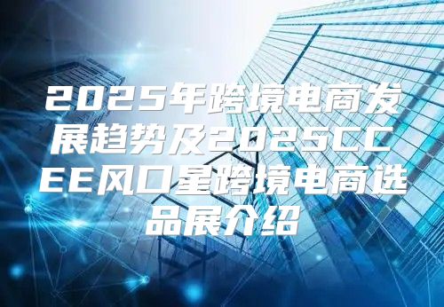 2025年跨境电商发展趋势及2025CCEE风口星跨境电商选品展介绍