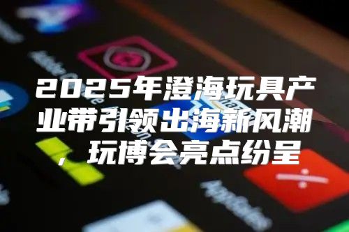 2025年澄海玩具产业带引领出海新风潮，玩博会亮点纷呈