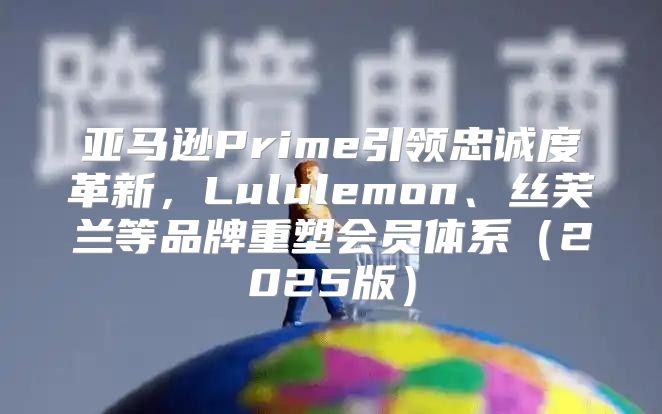亚马逊Prime引领忠诚度革新，Lululemon、丝芙兰等品牌重塑会员体系2025版