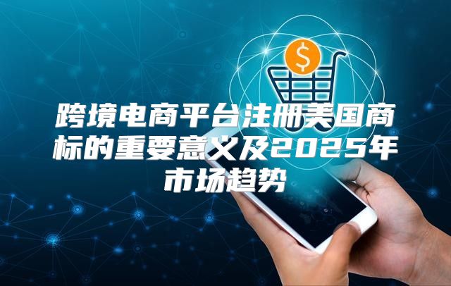 跨境电商平台注册美国商标的重要意义及2025年市场趋势