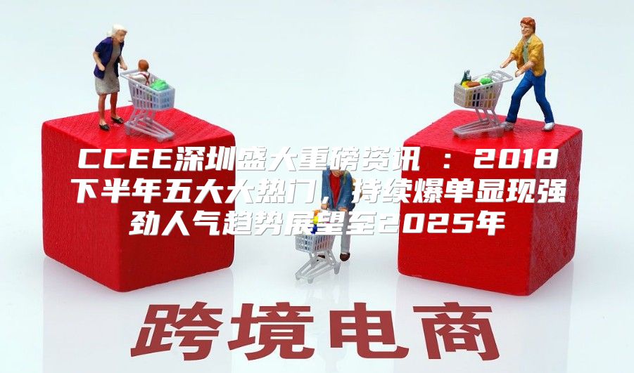 CCEE深圳盛大重磅资讯④：2018下半年五大大热门，持续爆单显现强劲人气趋势展望至2025年