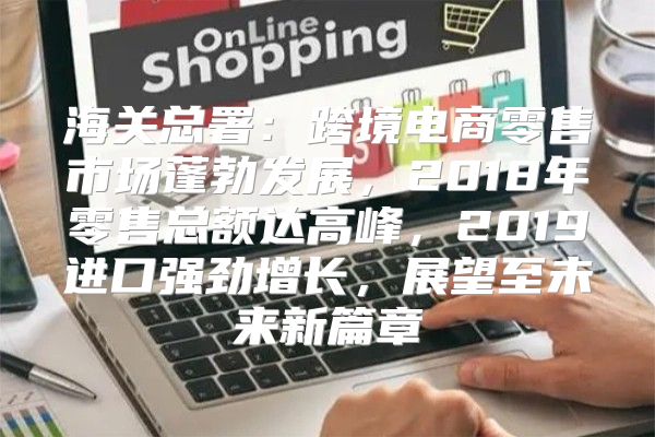 海关总署：跨境电商零售市场蓬勃发展，2018年零售总额达高峰，2019进口强劲增长，展望至未来新篇章
