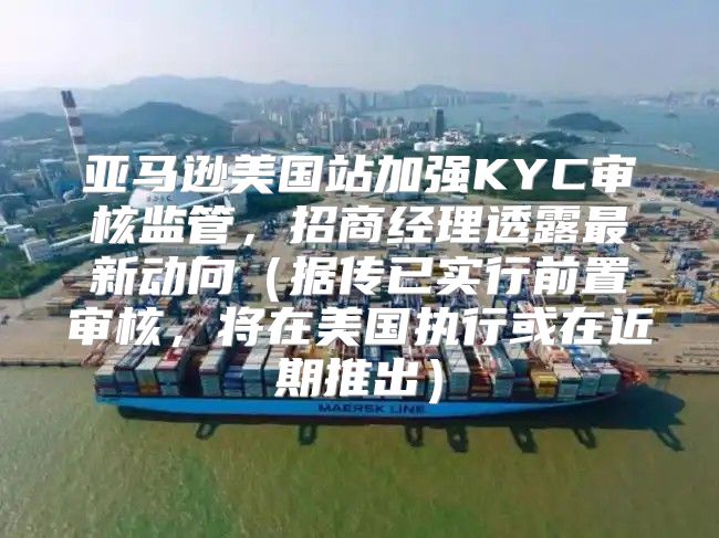 亚马逊美国站加强KYC审核监管，招商经理透露最新动向据传已实行前置审核，将在美国执行或在近期推出