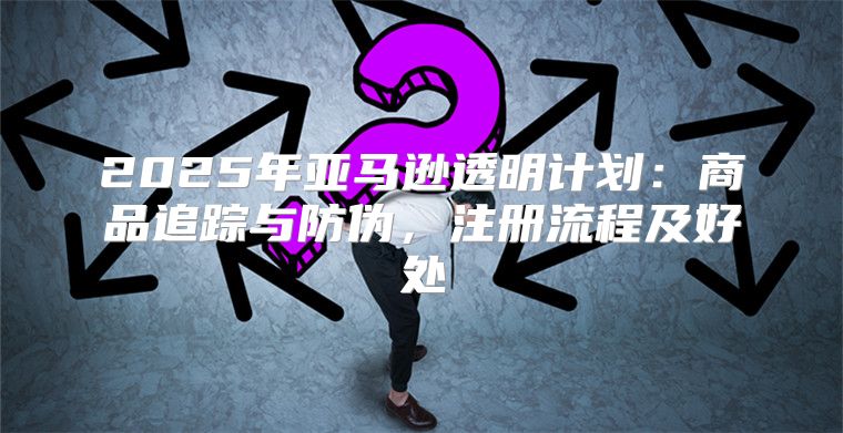 2025年亚马逊透明计划：商品追踪与防伪，注册流程及好处