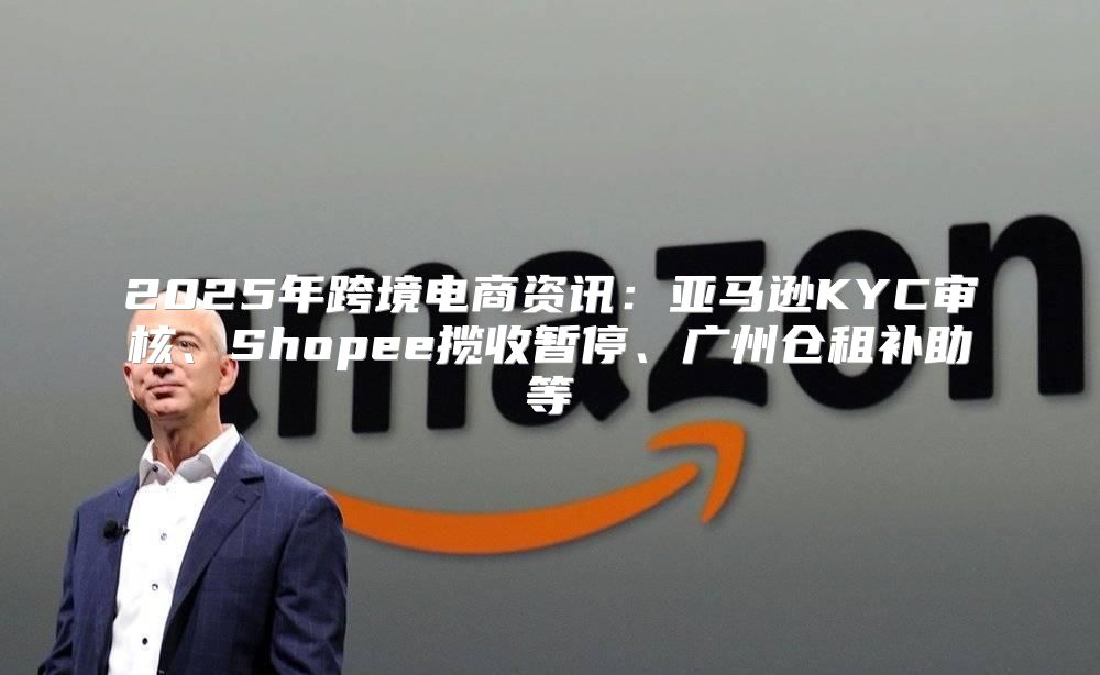2025年跨境电商资讯：亚马逊KYC审核、Shopee揽收暂停、广州仓租补助等