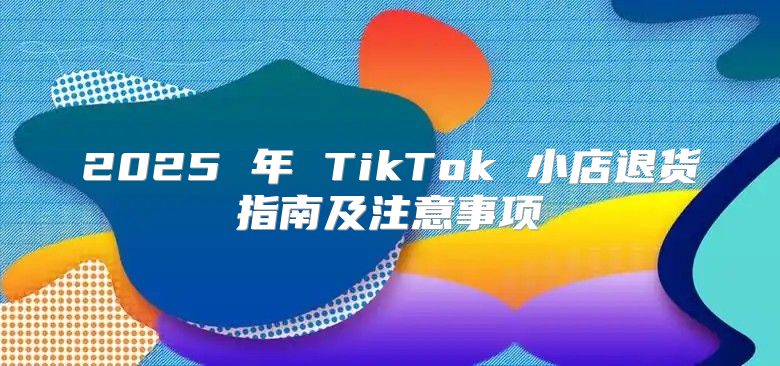 2025 年 TikTok 小店退货指南及注意事项