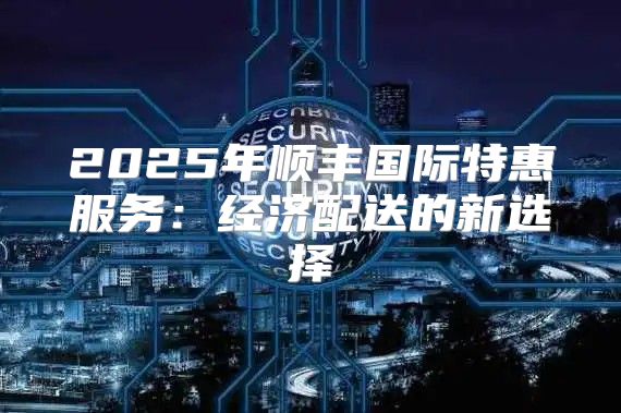 2025年顺丰国际特惠服务：经济配送的新选择