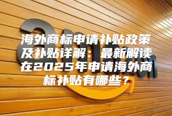 海外商标申请补贴政策及补贴详解：最新解读在2025年申请海外商标补贴有哪些？