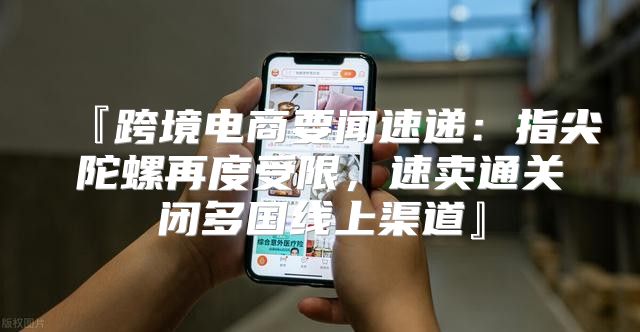 『跨境电商要闻速递：指尖陀螺再度受限，速卖通关闭多国线上渠道』
