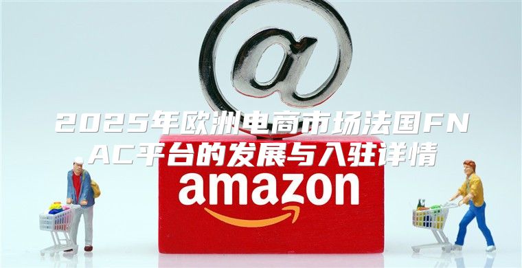2025年欧洲电商市场法国FNAC平台的发展与入驻详情