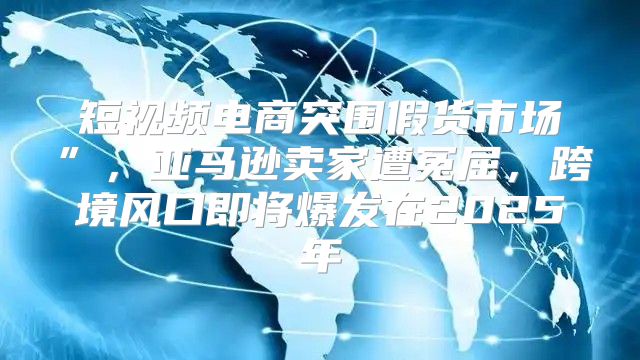 短视频电商突围假货市场”，亚马逊卖家遭冤屈，跨境风口即将爆发在2025年
