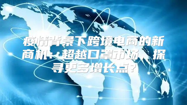 疫情背景下跨境电商的新商机：超越口罩市场，探寻更多增长点？