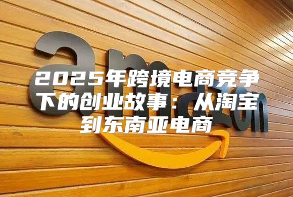 2025年跨境电商竞争下的创业故事：从淘宝到东南亚电商