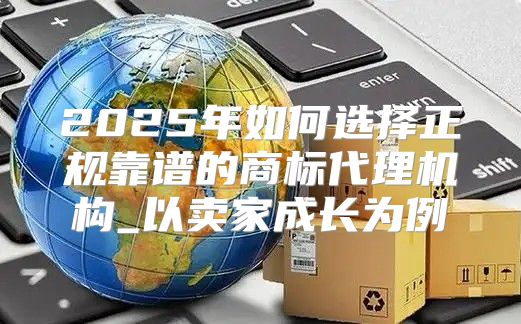 2025年如何选择正规靠谱的商标代理机构_以卖家成长为例