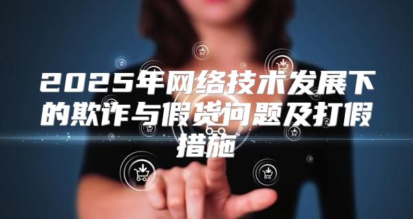 2025年网络技术发展下的欺诈与假货问题及打假措施
