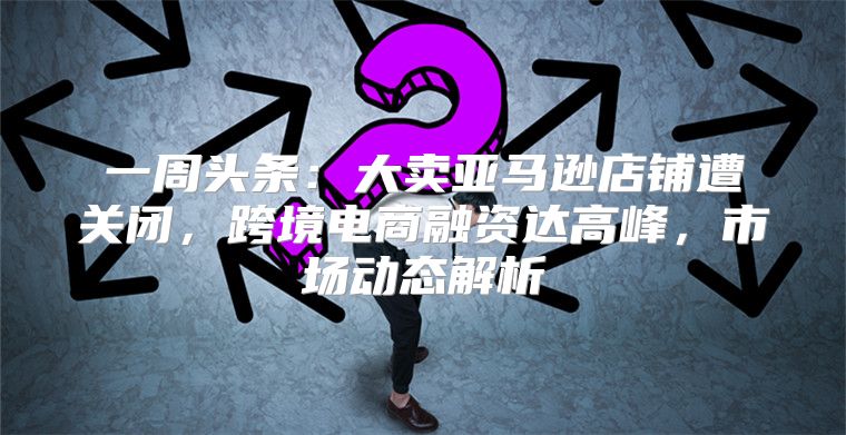 一周头条：大卖亚马逊店铺遭关闭，跨境电商融资达高峰，市场动态解析