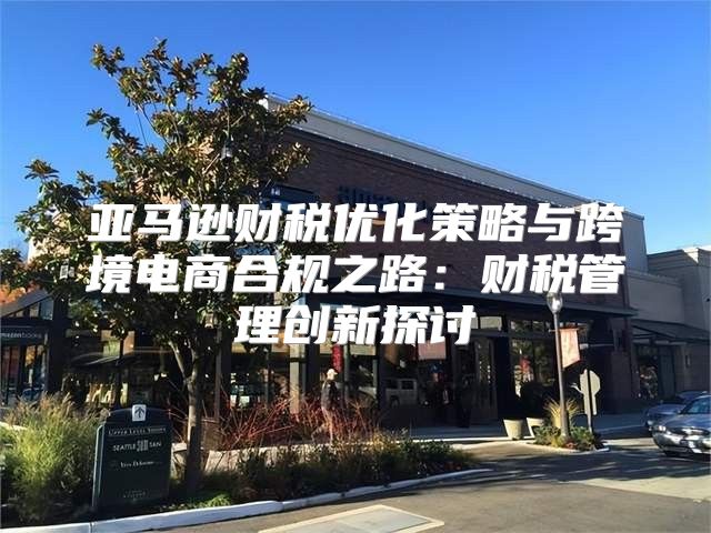 亚马逊财税优化策略与跨境电商合规之路：财税管理创新探讨