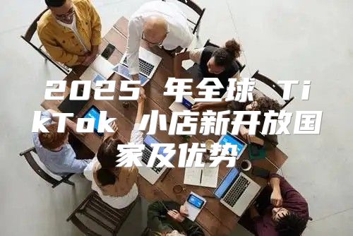 2025 年全球 TikTok 小店新开放国家及优势
