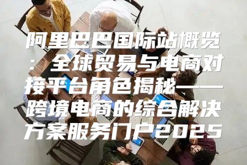 阿里巴巴国际站概览：全球贸易与电商对接平台角色揭秘——跨境电商的综合解决方案服务门户2025