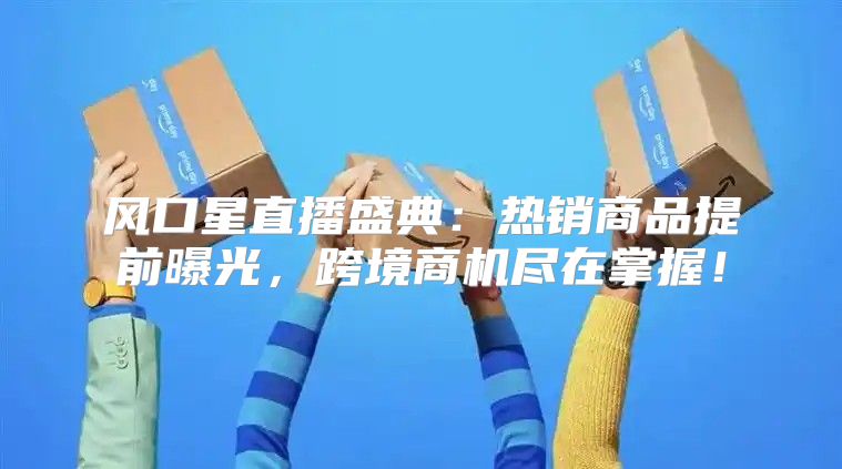 风口星直播盛典：热销商品提前曝光，跨境商机尽在掌握！