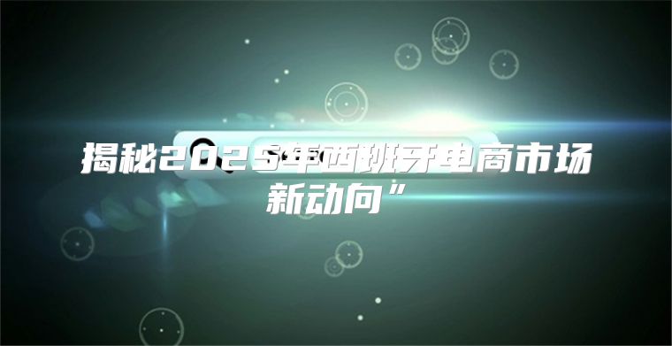 揭秘2025年西班牙电商市场新动向”