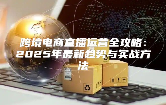跨境电商直播运营全攻略：2025年最新趋势与实战方法