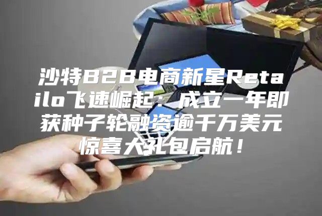 沙特B2B电商新星Retailo飞速崛起：成立一年即获种子轮融资逾千万美元惊喜大礼包启航！