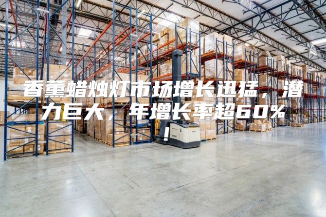 香薰蜡烛灯市场增长迅猛，潜力巨大，年增长率超60%！